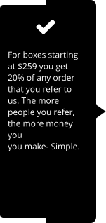 For boxes starting at $259 you get 20% of any order that you refer to us. The more people you refer, the more money you you make- Simple.