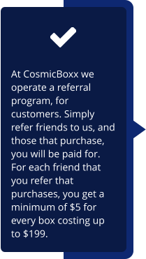 At CosmicBoxx we operate a referral program, for customers. Simply refer friends to us, and those that purchase,  you will be paid for. For each friend that you refer that purchases, you get a minimum of $5 for every box costing up to $199.